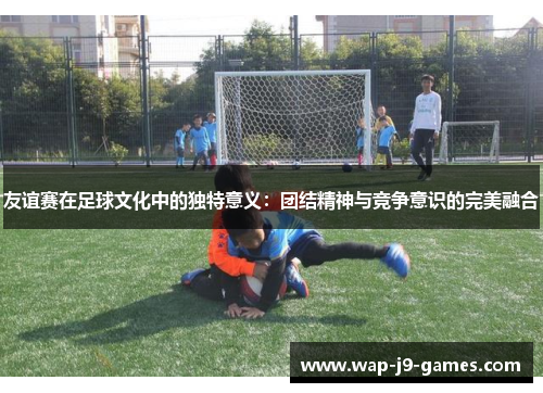 友谊赛在足球文化中的独特意义：团结精神与竞争意识的完美融合