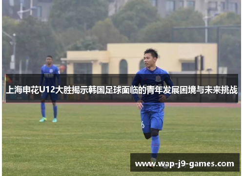 上海申花U12大胜揭示韩国足球面临的青年发展困境与未来挑战