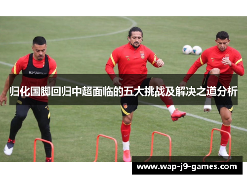 归化国脚回归中超面临的五大挑战及解决之道分析