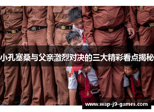 小孔塞桑与父亲激烈对决的三大精彩看点揭秘