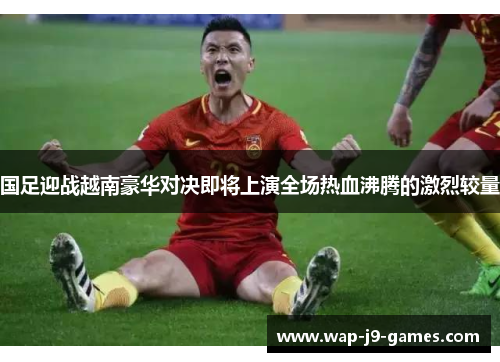 国足迎战越南豪华对决即将上演全场热血沸腾的激烈较量
