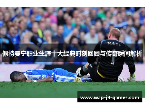 佩特曼宁职业生涯十大经典时刻回顾与传奇瞬间解析