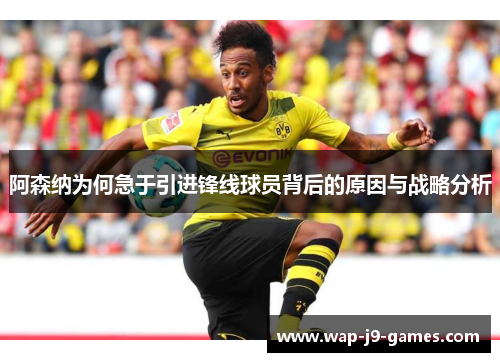 阿森纳为何急于引进锋线球员背后的原因与战略分析