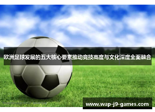 欧洲足球发展的五大核心要素推动竞技高度与文化深度全面融合