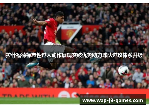 拉什福德标志性过人动作展现突破优势助力球队进攻体系升级