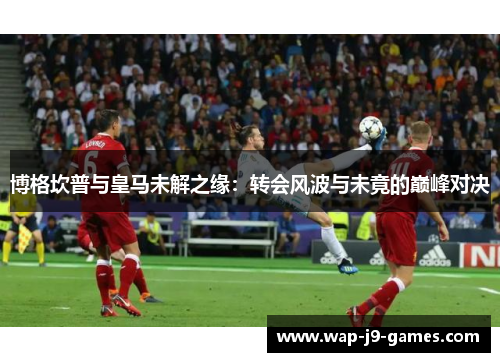 博格坎普与皇马未解之缘：转会风波与未竟的巅峰对决