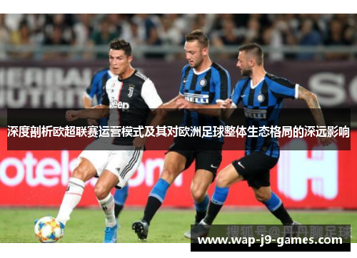 深度剖析欧超联赛运营模式及其对欧洲足球整体生态格局的深远影响