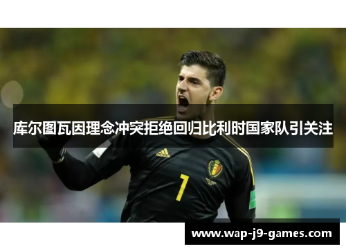 库尔图瓦因理念冲突拒绝回归比利时国家队引关注